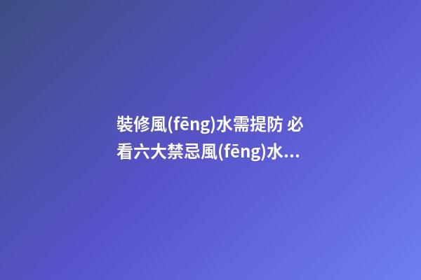 裝修風(fēng)水需提防 必看六大禁忌+風(fēng)水知識大全